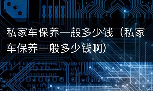 私家车保养一般多少钱（私家车保养一般多少钱啊）