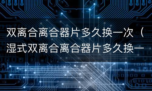 双离合离合器片多久换一次（湿式双离合离合器片多久换一次）