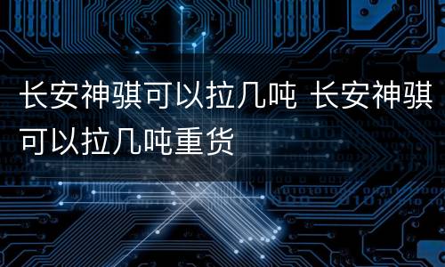 长安神骐可以拉几吨 长安神骐可以拉几吨重货