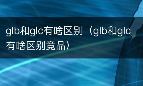glb和glc有啥区别（glb和glc有啥区别竞品）