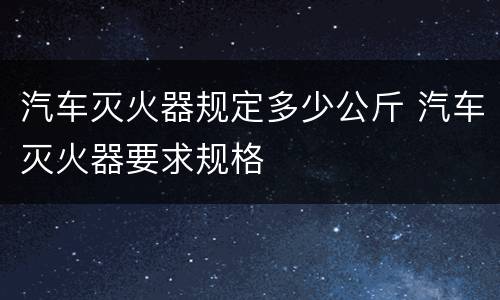 汽车灭火器规定多少公斤 汽车灭火器要求规格