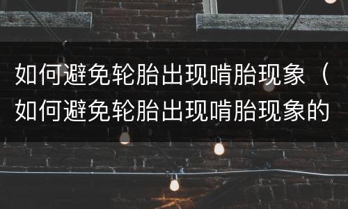 如何避免轮胎出现啃胎现象（如何避免轮胎出现啃胎现象的原因）