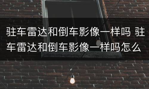 驻车雷达和倒车影像一样吗 驻车雷达和倒车影像一样吗怎么调