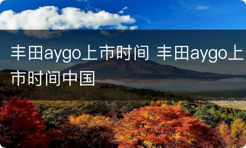 丰田aygo上市时间 丰田aygo上市时间中国