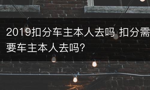 2019扣分车主本人去吗 扣分需要车主本人去吗?