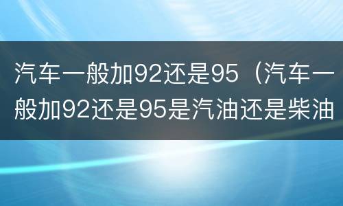 汽车一般加92还是95（汽车一般加92还是95是汽油还是柴油）