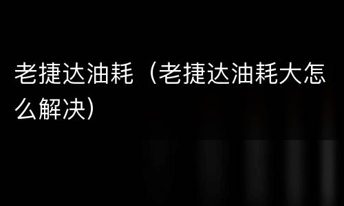 老捷达油耗（老捷达油耗大怎么解决）