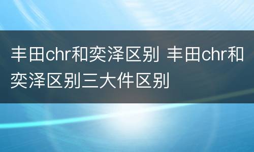 丰田chr和奕泽区别 丰田chr和奕泽区别三大件区别