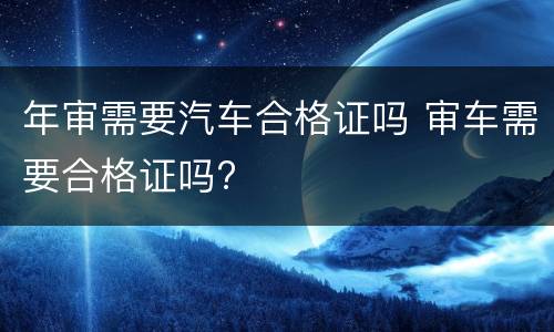 年审需要汽车合格证吗 审车需要合格证吗?
