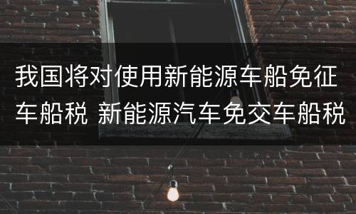 我国将对使用新能源车船免征车船税 新能源汽车免交车船税
