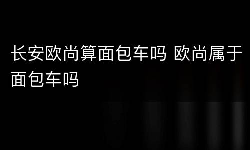 长安欧尚算面包车吗 欧尚属于面包车吗