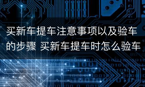 买新车提车注意事项以及验车的步骤 买新车提车时怎么验车