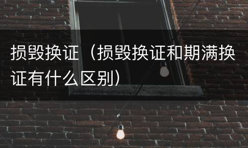 损毁换证（损毁换证和期满换证有什么区别）