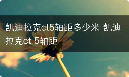 凯迪拉克ct5轴距多少米 凯迪拉克ct 5轴距