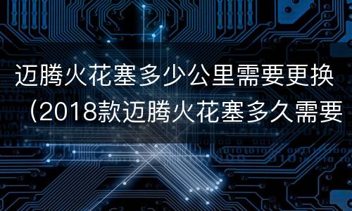 迈腾火花塞多少公里需要更换（2018款迈腾火花塞多久需要更换）