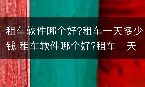 租车软件哪个好?租车一天多少钱 租车软件哪个好?租车一天多少钱啊