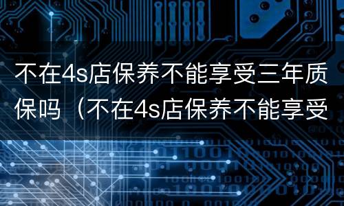 不在4s店保养不能享受三年质保吗（不在4s店保养不能享受三年质保吗怎么办）