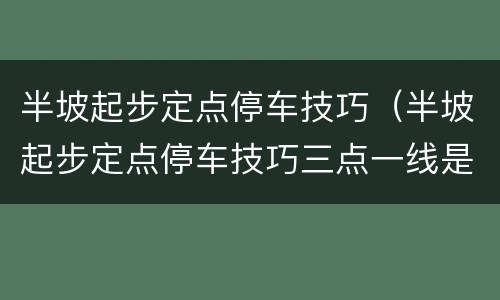 半坡起步定点停车技巧（半坡起步定点停车技巧三点一线是什么）