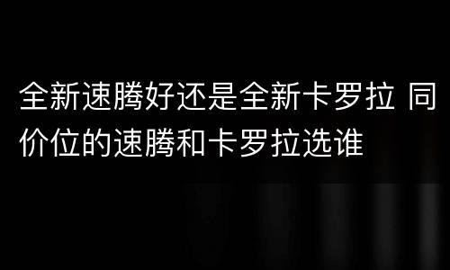 全新速腾好还是全新卡罗拉 同价位的速腾和卡罗拉选谁