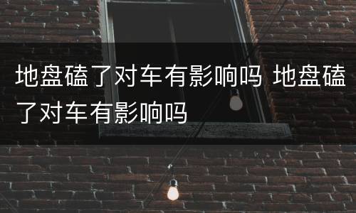 地盘磕了对车有影响吗 地盘磕了对车有影响吗