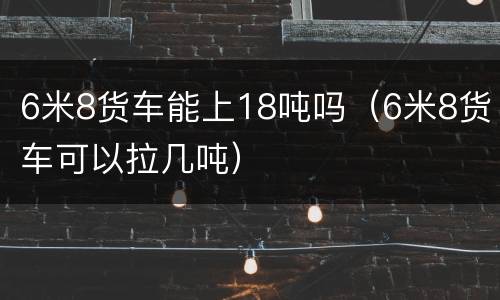 6米8货车能上18吨吗（6米8货车可以拉几吨）