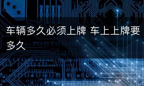 车辆多久必须上牌 车上上牌要多久