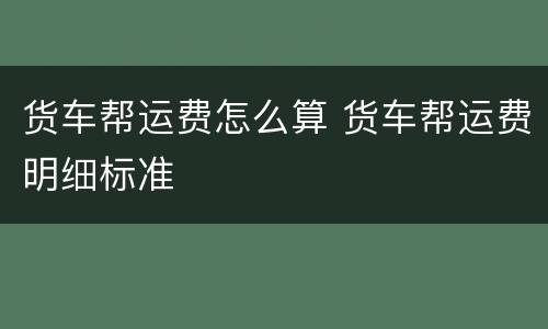 货车帮运费怎么算 货车帮运费明细标准