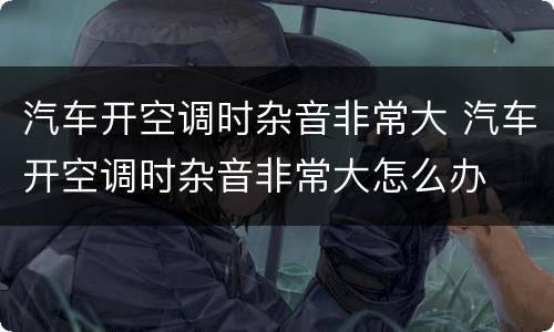 汽车开空调时杂音非常大 汽车开空调时杂音非常大怎么办