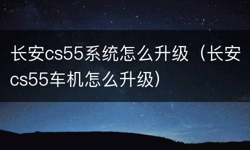 长安cs55系统怎么升级（长安cs55车机怎么升级）