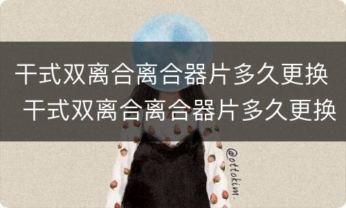 干式双离合离合器片多久更换 干式双离合离合器片多久更换一次合适