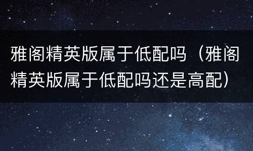 雅阁精英版属于低配吗（雅阁精英版属于低配吗还是高配）