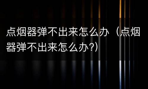 点烟器弹不出来怎么办（点烟器弹不出来怎么办?）