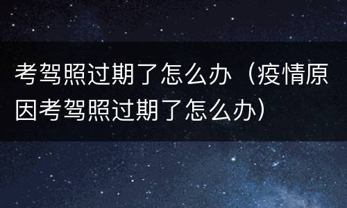 考驾照过期了怎么办（疫情原因考驾照过期了怎么办）
