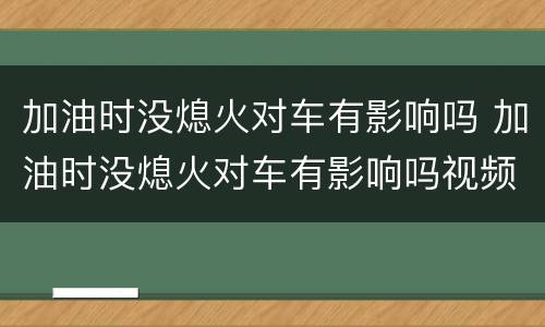 加油时没熄火对车有影响吗 加油时没熄火对车有影响吗视频