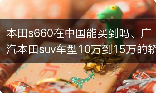 本田s660在中国能买到吗、广汽本田suv车型10万到15万的轿车有哪些？