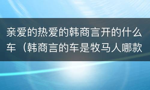 亲爱的热爱的韩商言开的什么车（韩商言的车是牧马人哪款）