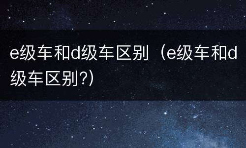 e级车和d级车区别（e级车和d级车区别?）
