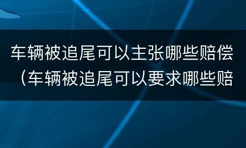 车辆被追尾可以主张哪些赔偿（车辆被追尾可以要求哪些赔偿）