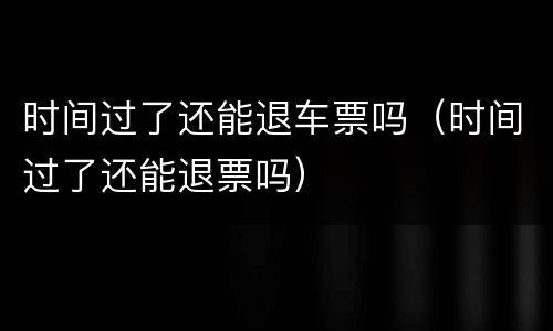 时间过了还能退车票吗（时间过了还能退票吗）