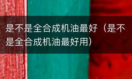 是不是全合成机油最好（是不是全合成机油最好用）