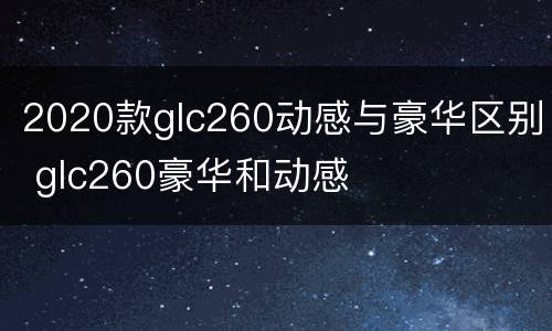 2020款glc260动感与豪华区别 glc260豪华和动感