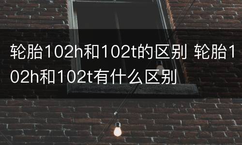 轮胎102h和102t的区别 轮胎102h和102t有什么区别