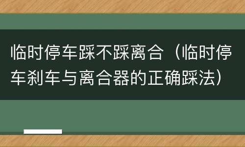 临时停车踩不踩离合（临时停车刹车与离合器的正确踩法）