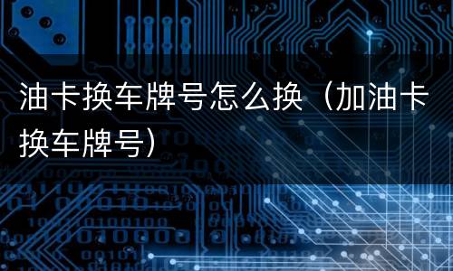 油卡换车牌号怎么换（加油卡换车牌号）