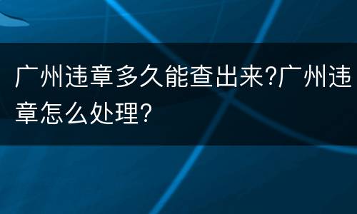 广州违章多久能查出来?广州违章怎么处理?