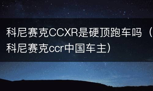 科尼赛克CCXR是硬顶跑车吗（科尼赛克ccr中国车主）