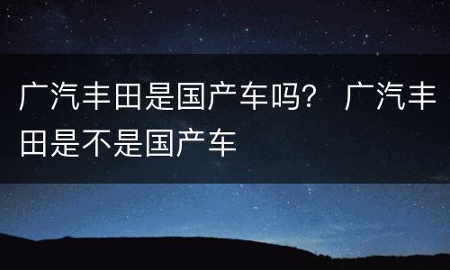 广汽丰田是国产车吗？ 广汽丰田是不是国产车