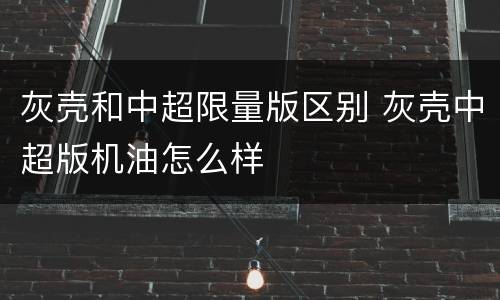 灰壳和中超限量版区别 灰壳中超版机油怎么样