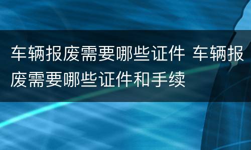 车辆报废需要哪些证件 车辆报废需要哪些证件和手续