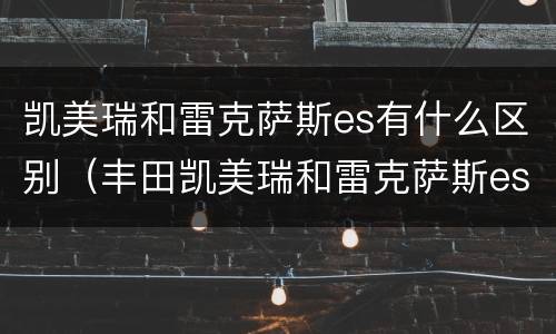 凯美瑞和雷克萨斯es有什么区别（丰田凯美瑞和雷克萨斯es是一样的吗）